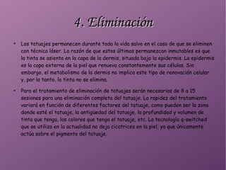 4. Eliminación4. Eliminación
●
Los tatuajes permanecen durante toda la vida salvo en el caso de que se eliminen
con técnica láser. La razón de que estos últimos permanezcan inmutables es que
la tinta se asienta en la capa de la dermis, situada bajo la epidermis. La epidermis
es la capa externa de la piel que renueva constantemente sus células. Sin
embargo, el metabolismo de la dermis no implica este tipo de renovación celular
y, por lo tanto, la tinta no se elimina.
●
Para el tratamiento de eliminación de tatuajes serán necesarias de 8 a 15
sesiones para una eliminación completa del tatuaje. La rapidez del tratamiento
variará en función de diferentes factores del tatuaje, como pueden ser la zona
donde esté el tatuaje, la antigüedad del tatuaje, la profundidad y volumen de
tinta que tenga, los colores que tenga el tatuaje, etc. La tecnología q-switched
que se utiliza en la actualidad no deja cicatrices en la piel, ya que únicamente
actúa sobre el pigmento del tatuaje.
 