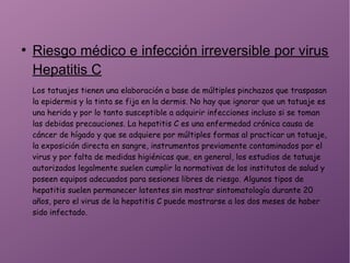 ●
Riesgo médico e infección irreversible por virus
Hepatitis C
Los tatuajes tienen una elaboración a base de múltiples pinchazos que traspasan
la epidermis y la tinta se fija en la dermis. No hay que ignorar que un tatuaje es
una herida y por lo tanto susceptible a adquirir infecciones incluso si se toman
las debidas precauciones. La hepatitis C es una enfermedad crónica causa de
cáncer de hígado y que se adquiere por múltiples formas al practicar un tatuaje,
la exposición directa en sangre, instrumentos previamente contaminados por el
virus y por falta de medidas higiénicas que, en general, los estudios de tatuaje
autorizados legalmente suelen cumplir la normativas de los institutos de salud y
poseen equipos adecuados para sesiones libres de riesgo. Algunos tipos de
hepatitis suelen permanecer latentes sin mostrar sintomatología durante 20
años, pero el virus de la hepatitis C puede mostrarse a los dos meses de haber
sido infectado.
 