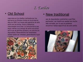 2. Estilos2. Estilos
●
Old School
inspirados en los diseños realizados por los
marineros en Estados Unidos en los primeros
años de 1900. Los temas más populares de este
estilo son los anclas, faros y elementos
relacionados con el mar. La característica que
mejor define a un tatuaje de estilo old school
son el uso de perfiles gruesos y un colorido sin
degradados. Generalmente las tonalidades
usadas suelen ser intensas, generalmente rojos
y azules.
●
New traditional
uso de degradados constantes o perfiles
punteados. Las temáticas usadas son mucho
más variadas, por lo que no podemos
encontrar temas específicos de este estilo.
 