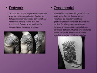 ●
Dotwork
Se caracteriza por un punteado constante
y por no hacer uso del color. Suelen ser
tatuajes monocromáticos y con temáticas
heredadas del old school o el new
traditional. Es uno de los estilos más
comunes para comenzar a tatuar.
●
Ornamental
son aquellos con un estilo geométrico y
abstracto. Son estilos que son el
resultado de mezclar temáticas
geométricas realizadas con mezclas de
estilos. Por ello podemos encontrar
tatuajes ornamentales realizados con
estéticas dotwork. Muchos profesionales
suelen incluir en este estilo a todos
aquellos tatuajes tribales o maoríes
 