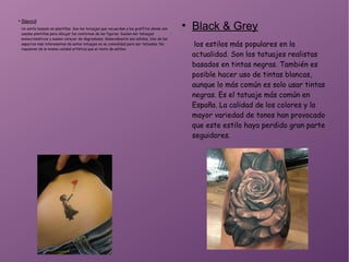 ●
Stencil
Un estilo basado en plantillas. Son los tatuajes que recuerdan a los graffitis donde son
usadas plantillas para dibujar los contornos de las figuras. Suelen ser tatuajes
monocromáticos y suelen carecer de degradados. Generalmente son sólidos. Uno de los
aspectos más interesantes de estos tatuajes es su comodidad para ser tatuados. No
requieren de la misma calidad artística que el resto de estilos.
●
Black & Grey
los estilos más populares en la
actualidad. Son los tatuajes realistas
basados en tintas negras. También es
posible hacer uso de tintas blancas,
aunque lo más común es solo usar tintas
negras. Es el tatuaje más común en
España. La calidad de los colores y la
mayor variedad de tonos han provocado
que este estilo haya perdido gran parte
seguidores.
 