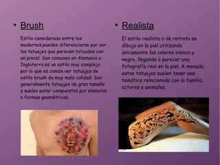 ●
Brush
Estilo considerado entre los
modernos.pueden diferenciarse por ser
los tatuajes que parecen tatuados con
un pincel. Son comunes en Alemania e
Inglaterra.es un estilo muy complejo
por lo que es común ver tatuajes de
estilo brush de muy mala calidad. Son
generalmente tatuajes de gran tamaño
y suelen estar compuestos por símbolos
o formas geométricas.
●
Realista
El estilo realista o de retrato se
dibuja en la piel utilizando
únicamente los colores blanco y
negro, llegando a parecer una
fotografía real en la piel. A menudo,
estos tatuajes suelen tener una
temática relacionada con la família,
actores o animales.
 
