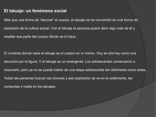 El tatuaje: un fenómeno social

Más que una forma de "decorar" el cuerpo, el tatuaje se ha convertido en una forma de

expresión de la cultura actual. Con el tatuaje la persona quiere decir algo más de él y

resaltar esa parte del cuerpo dónde se lo hace.



El contexto donde nace el tatuaje es el cuerpo en sí mismo. Hoy en día hay como una

devoción por la figura. Y el tatuaje es un emergente. Los adolescentes comenzaron a

imponerlo, pero ya no se puede hablar de una etapa adolescente tan delimitada como antes.

Todas las personas buscan ser jóvenes y esa aspiración se ve en la vestimenta, las

conductas y hasta en los tatuajes.
 