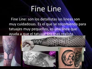 Fine Line
• *Fine Line: son los detallistas las líneas son
muy cuidadosas. Es el que se recomienda para
tatuajes muy pequeños, es una línea que
ayuda a que el tatuaje sea mas realista.
 