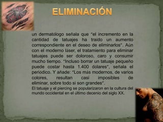 un dermatólogo señala que “el incremento en la
cantidad de tatuajes ha traído un aumento
correspondiente en el deseo de eliminarlos”. Aún
con el moderno láser, el tratamiento para eliminar
tatuajes puede ser doloroso, caro y consumir
mucho tiempo. “Incluso borrar un tatuaje pequeño
puede costar hasta 1.400 dólares”, señala el
periódico. Y añade: “Los más modernos, de varios
colores,     resultan     casi   imposibles     de
eliminar, sobre todo si son grandes”.
El tatuaje y el piercing se popularizaron en la cultura del
mundo occidental en el último decenio del siglo XX.
 