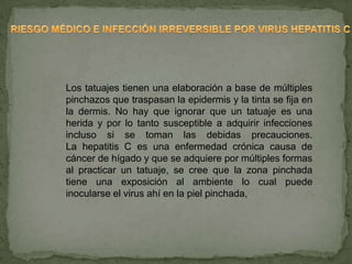 Los tatuajes tienen una elaboración a base de múltiples
pinchazos que traspasan la epidermis y la tinta se fija en
la dermis. No hay que ignorar que un tatuaje es una
herida y por lo tanto susceptible a adquirir infecciones
incluso si se toman las debidas precauciones.
La hepatitis C es una enfermedad crónica causa de
cáncer de hígado y que se adquiere por múltiples formas
al practicar un tatuaje, se cree que la zona pinchada
tiene una exposición al ambiente lo cual puede
inocularse el virus ahí en la piel pinchada,
 