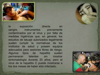 la        exposición       directa       en
sangre,      instrumentos       previamente
contaminados por el virus y por falta de
medidas higiénicas que, en general, los
estudios de tatuaje autorizados legalmente
suelen cumplir la normativas de los
institutos de salud y poseen equipos
adecuados para sesiones libres de riesgo.
Algunos tipos de hepatitis suelen
permanecer       latentes    sin     mostrar
sintomatología durante 20 años, pero el
virus de la hepatitis C puede mostrarse a
los dos meses de haber sido infectado.
 