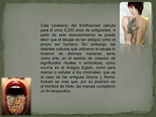 Cate Lineberry, del Smithsonian calcula
para él unos 5,200 años de antigüedad. A
partir de este descubrimiento se puede
decir que el tatuaje es tan antiguo como el
propio ser humano. Sin embargo, las
distintas culturas que utilizaron el tatuaje lo
hicieron de distintas maneras; tanto
como arte, en el sentido de creación de
significados rituales o simbólicos, como
ocurría en el Antiguo Egipto, como para
marcar o señalar a los criminales, que es
el caso de las antiguas Grecia y Roma.
Incluso se cree que, por su posición en
el Hombre de Hielo, las marcas cumplieron
un fin terapéutico.
 