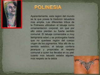 Aparentemente, esta región del mundo
es la que posee la tradición tatuadora
más amplia. Las diferentes tribus de
la Polinesia utilizaban el tatuaje como
ornamentación corporal, sin que por
ello éstos pierdan su fuerte sentido
comunal. El tatuaje comenzaba a muy
temprana edad y se prolongaba hasta
que no quedase región del cuerpo
virgen de los pigmentos. Más allá de su
sentido estético, el tatuaje confería
jerarquía y propiciaba el respeto
comunal a quien los llevaba en su piel:
cuanto más tatuado estaba alguien,
más respeto se le debía
 