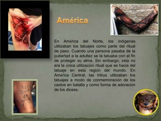 En América del Norte, los indígenas
utilizaban los tatuajes como parte del ritual
de paso. Cuando una persona pasaba de la
pubertad a la adultez se la tatuaba con el fin
de proteger su alma. Sin embargo, ésta no
era la única utilización ritual que se hacía del
tatuaje en esta región del mundo. En
América Central, las tribus utilizaban los
tatuajes a modo de conmemoración de los
caídos en batalla y como forma de adoración
de los dioses.
 