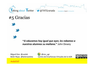 #5 Gracias

“Si	
  educamos	
  hoy	
  igual	
  que	
  ayer,	
  les	
  robamos	
  a	
  
nuestros	
  alumnos	
  su	
  mañana.” John	
  Dewey	
  

Miguel	
  Gea	
  	
  @usalab	
  	
  	
  	
  	
  	
  	
  	
  	
  	
  	
  	
  	
  	
  	
  	
  	
  	
  	
  	
  	
  	
  	
  	
  	
  	
  	
  	
  	
  	
  @cev_ugr	
  
Belén	
  Rojas	
  	
  @belenaveleta	
  	
  	
  	
  	
  	
  	
  	
  	
  	
  	
  Centro	
  de	
  Enseñanzas	
  Virtuales	
  de	
  la	
  UGR	
  

#eduTAT

 