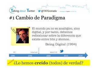 #1 Cambio de Paradigma
El mundo ya no es analógico, sino
digital, y por tanto, debemos
reﬂexionar sobre la diferencia que
existe entre bits y átomos..

Being Digital (1994)
PC	
  
1980	
  

Internet	
  
1990	
  

Web	
  2.0	
  
2000	
  

2010	
  

2020	
  

¿Lo hemos creído (todos) de verdad?

 