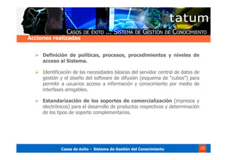 Casos de éxito - Sistema de Gestión del Conocimiento 10
Definición de políticas, procesos, procedimientos y niveles de
acceso al Sistema.
Identificación de las necesidades básicas del servidor central de datos de
gestión y el diseño del software de difusión (esquema de “cubos”) para
permitir a usuarios acceso a información y conocimiento por medio de
interfases amigables.
Estandarización de los soportes de comercialización (impresos y
electrónicos) para el desarrollo de productos respectivos y determinación
de los tipos de soporte complementarios.
Acciones realizadas
 