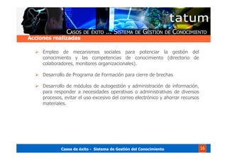 Casos de éxito - Sistema de Gestión del Conocimiento 16
Empleo de mecanismos sociales para potenciar la gestión del
conocimiento y las competencias de conocimiento (directorio de
colaboradores, monitores organizacionales).
Desarrollo de Programa de Formación para cierre de brechas
Desarrollo de módulos de autogestión y administración de información,
para responder a necesidades operativas o administrativas de diversos
procesos, evitar el uso excesivo del correo electrónico y ahorrar recursos
materiales.
Acciones realizadasAcciones realizadas
 
