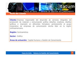 Casos de éxito - Sistema de Gestión del Conocimiento 20
Cliente: Empresa responsable del desarrollo de servicios integrales de
producción de material y comunicación gráfica (diseños creativos, diseños
gráficos e impresión en diferentes formatos), perteneciente al grupo
corporativo de empresas de comunicación escrita líder en la región
centroamericana.
Región: Centroamérica
Sector: Gráfico
Áreas de actuación: Capital Humano y Gestión de Conocimiento
Perfil del Cliente
 