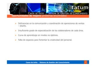 Casos de éxito - Sistema de Gestión del Conocimiento 22
Deficiencias en la comunicación y coordinación de operaciones de ventas
– diseño.
Insuficiente grado de especialización de los colaboradores de cada área.
Curva de aprendizaje en niveles no óptimos.
Falta de espacios para fomentar la creatividad del personal.
Oportunidades de mejora (problemas encontrados)
 