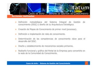 Casos de éxito - Sistema de Gestión del Conocimiento 23
Definición metodológica del Sistema Integral de Gestión de
conocimiento (SIGC) y diseño de su Arquitectura Estratégica.
Creación de Mapas de Conocimiento de primer nivel (procesos).
Definición e implantación de roles de conocimiento.
Determinación de las competencias de conocimiento clave para el
desarrollo del SIGC.
Diseño y establecimiento de mecanismos sociales primarios.
Rediseño funcional y gráfico del Portal de la Empresa para convertirlo en
la sede de la Comunidad de Conocimiento.
Acciones realizadas
 