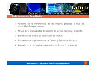 Casos de éxito - Sistema de Gestión del Conocimiento 24
Aumento en la transferencia de las mejores prácticas a nivel de
comunidad de conocimiento.
Mejora de la productividad del proceso de servicio (atención) al cliente.
Incremento en el nivel de satisfacción de clientes.
Incremento de la productividad de Control y Gestión de Procesos.
Aumento en la cantidad de documentos publicados en la intranet.
Indicadores de Resultados
 