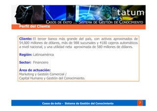 Casos de éxito - Sistema de Gestión del Conocimiento 7
Perfil del Cliente
Cliente: El tercer banco más grande del país, con activos aproximados de
54,000 millones de dólares, más de 988 sucursales y 4180 cajeros automáticos
a nivel nacional, y una utilidad neta aproximada de 580 millones de dólares.
Región: Latinoamérica
Sector: Financiero
Área de actuación:
Marketing y Gestión Comercial /
Capital Humano y Gestión del Conocimiento.
 
