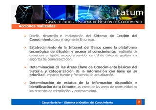 Casos de éxito - Sistema de Gestión del Conocimiento 9
Diseño, desarrollo e implantación del Sistema de Gestión del
Conocimiento para el segmento Empresas.
Establecimiento de la Intranet del Banco como la plataforma
tecnológica de difusión y acceso al conocimiento: rediseño de
estructura amigable, acceso a servidor central de datos de gestión y a
soportes de comercialización.
Determinación de las Áreas Clave de Conocimiento básicas del
Sistema y categorización de la información con base en su
prioridad, impacto, fuente y frecuencia de actualización.
Determinación de estatus de la información disponible e
identificación de la faltante, así como de las áreas de oportunidad en
los procesos de recopilación y procesamiento.
Acciones realizadas
 