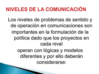 Los niveles de problemas de sentido y de operación en comunicaciones sonimportantes en la formulación de la política dado que los proyectos en cada niveloperan con lógicas y modelos diferentes y por ello deberán considerarse:NIVELES DE LA COMUNICACIÓN