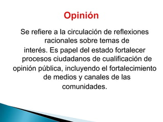 Se refiere a la circulación de reflexiones racionales sobre temas deinterés. Es papel del estado fortalecer procesos ciudadanos de cualificación deopinión pública, incluyendo el fortalecimiento de medios y canales de lascomunidades.Opinión