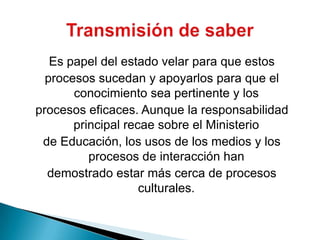 Es papel del estado velar para que estosprocesos sucedan y apoyarlos para que el conocimiento sea pertinente y losprocesos eficaces. Aunque la responsabilidad principal recae sobre el Ministeriode Educación, los usos de los medios y los procesos de interacción handemostrado estar más cerca de procesos culturales.Transmisión de saber