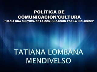 POLÍTICA DE COMUNICACIÓN/CULTURA“HACIA UNA CULTURA DE LA COMUNICACIÓN POR LA INCLUSIÓN”TATIANA LOMBANA MENDIVELSO