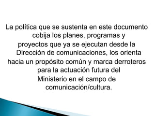 La política que se sustenta en este documento cobija los planes, programas yproyectos que ya se ejecutan desde la Dirección de comunicaciones, los orientahacia un propósito común y marca derroteros para la actuación futura delMinisterio en el campo de comunicación/cultura.