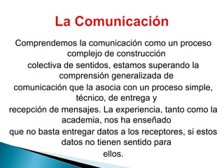 Comprendemos la comunicación como un proceso complejo de construccióncolectiva de sentidos, estamos superando la comprensión generalizada decomunicación que la asocia con un proceso simple, técnico, de entrega yrecepción de mensajes. La experiencia, tanto como la academia, nos ha enseñadoque no basta entregar datos a los receptores, si estos datos no tienen sentido paraellos.La Comunicación