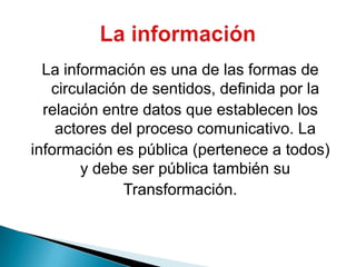 La información es una de las formas de circulación de sentidos, definida por larelación entre datos que establecen los actores del proceso comunicativo. Lainformación es pública (pertenece a todos) y debe ser pública también suTransformación.La información