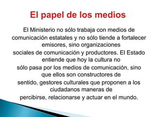 El Ministerio no sólo trabaja con medios decomunicación estatales y no sólo tiende a fortalecer emisores, sino organizacionessociales de comunicación y productores. El Estado entiende que hoy la cultura nosólo pasa por los medios de comunicación, sino que ellos son constructores desentido, gestores culturales que proponen a los ciudadanos maneras depercibirse, relacionarse y actuar en el mundo.El papel de los medios