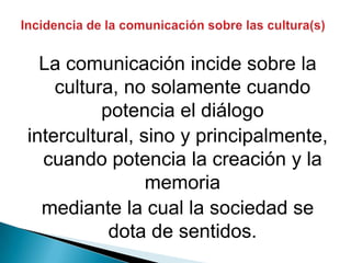 Incidencia de la comunicación sobre las cultura(s)La comunicación incide sobre la cultura, no solamente cuando potencia el diálogointercultural, sino y principalmente, cuando potencia la creación y la memoriamediante la cual la sociedad se dota de sentidos.