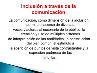 La comunicación, como dimensión de la inclusión, permite el acceso de diversasvoces y actores al escenario de lo público, la creación y uso de múltiples sistemasde interpretación de las realidades, la construcción del bien común, el estímulo ala aparición de puntos de vista contrastantes y la expresión poderosa de lasminorías.Inclusión a través de la comunicación