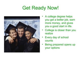 Get Ready Now! A college degree helps you get a better job, earn more money, and gives you a good start in life. College is closer than you realize Every day of school counts Being prepared opens up your options 