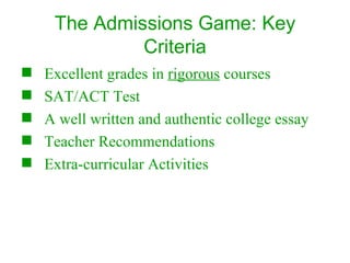 The Admissions Game: Key Criteria Excellent grades in  rigorous  courses SAT/ACT Test A well written and authentic college essay Teacher Recommendations Extra-curricular Activities 