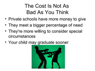 The Cost Is Not As  Bad As You Think Private schools have more money to give  They meet a bigger percentage of need  They're more willing to consider special circumstances  Your child may graduate sooner 