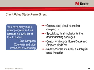 Client Value Study:PowerDirect Orchestrates direct-marketing campaigns Specializes in all-inclusive to-the-door marketing packages Customers include Home Depot and Starcom MediVest Nearly doubled its revenue each year since inception “ We have really made  major progress and we attribute an awful lot of that to Tatum.” Sue Sampson Co-owner and Vice President of Marketing 