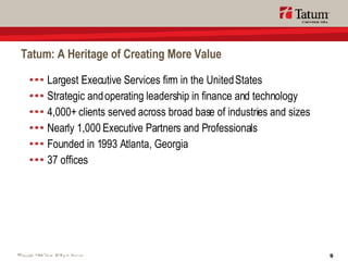Tatum: A Heritage of Creating More Value Largest Executive Services firm in the United States Strategic and operating leadership in finance and technology 4,000+ clients served across broad base of industries and sizes Nearly 1,000 Executive Partners and Professionals Founded in 1993 Atlanta, Georgia 37 offices 