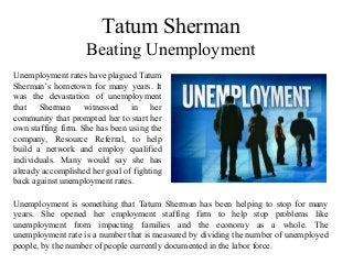 Tatum Sherman
Beating Unemployment
Unemployment rates have plagued Tatum
Sherman’s hometown for many years. It
was the devastation of unemployment
that Sherman witnessed in her
community that prompted her to start her
own staffing firm. She has been using the
company, Resource Referral, to help
build a network and employ qualified
individuals. Many would say she has
already accomplished her goal of fighting
back against unemployment rates.
Unemployment is something that Tatum Sherman has been helping to stop for many
years. She opened her employment staffing firm to help stop problems like
unemployment from impacting families and the economy as a whole. The
unemployment rate is a number that is measured by dividing the number of unemployed
people, by the number of people currently documented in the labor force.
 