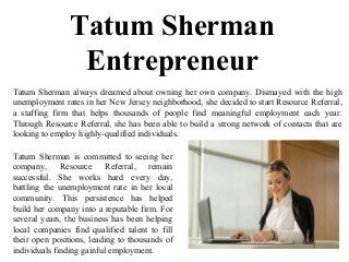 Tatum Sherman
Entrepreneur
Tatum Sherman always dreamed about owning her own company. Dismayed with the high
unemployment rates in her New Jersey neighborhood, she decided to start Resource Referral,
a staffing firm that helps thousands of people find meaningful employment each year.
Through Resource Referral, she has been able to build a strong network of contacts that are
looking to employ highly-qualified individuals.
Tatum Sherman is committed to seeing her
company, Resource Referral, remain
successful. She works hard every day,
battling the unemployment rate in her local
community. This persistence has helped
build her company into a reputable firm. For
several years, the business has been helping
local companies find qualified talent to fill
their open positions, leading to thousands of
individuals finding gainful employment.
 