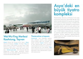 Wei-Wu-Ying Merkezi
Kaohsiung, Tayvan
Müşteri Kültürel İşler Konseyi (CCA), Tayvan Mimar
Mecanoo Architecten Ortaklar Yitai Taipei Proje Bir
konser salonu (2.300 koltuk), bir opera salonu (2.000
koltuk), bir tiyatro salonu (1.300 koltuk) ve bir resital
salonundan (450 koltuk) oluşan yeni tiyatro komp-
leksi. Hizmete giriş tarihi 2014 Cityscape Mimarlık
Ödülleri’nde 1’incilik (2008), Uluslararası Tasarım
Ödülleri’nde 3’üncülük (2009), Chicago Athenaeum In-
ternationale Mimarlık Ödülü (2009)
Theateradvies iş kapsamı
Danışmanlık Dört mekandaki yükleme
alanı, oditoryum tasarımı, görüş çizgileri,
oturma planları dâhil tüm kompleks için
lojistik hizmetleri Tasarım Kaldırma kulesi
ile dört oditoryumdaki sahne asansörleri,
indirme-kaldırma sistemleri ve orkestra asan-
sörleri dâhil arka, yan ve alt sahneler. İhale
İndirme-kaldırma sistemleri ve asansörler, AV
ekipmanları, sahne ışıklandırmaları ve perde
(dört oditoryumda)
Asya’daki en
büyük tiyatro
kompleksi
Theateradvies, Mecanoo architecten ile bir ekip
oluşturarak, Kaohsiung, Tayvan’daki Wei-Wu-Ying
Sahne Sanatları Merkezi’nin tasarımı için düzenle-
nenuluslararasıihaleyikazanmıştır.145.000m2’lik
alana yayılan bu proje, Asya’daki en büyük tiyatro
kompleksi olacak ve geniş bir şehir parkına inşa
edilecektir. Kavisli çatının zemine kadar ulaştığı ve
dekor olarak parkın kullanıldığı bir açık hava tiyat-
rosu (15.000 koltuk) oluşturulmuştur. Komplek-
sin yapımına 2009 yılında başlanmış olup proje
tesliminin 2014’te yapılması planlanmaktadır.
Theateradvies Bv, Taipei merkezli Yitai firması ile
birlikte çalışmaktadır.
 