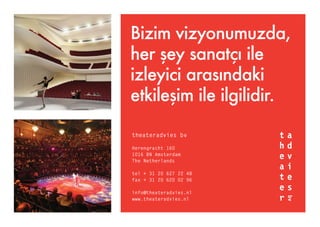 theateradvies bv
Herengracht 160
1016 BN Amsterdam
The Netherlands
tel + 31 20 627 22 48
fax + 31 20 620 02 96
info@theateradvies.nl
www.theateradvies.nl
Bizim vizyonumuzda,
her şey sanatçı ile
izleyici arasındaki
etkileşim ile ilgilidir.
 