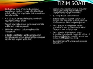 TIZIM SOATI
• Boshqaruv bloki o'zining boshqaruv
signallarini qachon chiqarishini tartibga
solish uchun kompyuterlar tizim soatidan
foydalanadilar
• Har bir soat zarbasida boshqaruv bloki
keyingi vazifaga o'tadi
• Registr qiymatlari soat pulsining boshida
yuklanadi yoki saqlanadi
• ALU davrlari soat pulsining boshida
faollashadi
• Odatda soat tezligi ushbu amallardan
birini bajarish uchun zarur bo'lgan vaqtga
asoslanadi (registr yoki ALU)
• Soat unumdorligi sekunddagi impulslar
soniga yoki uning Megahertz (yoki
Gigagerts) reytingiga asoslanadi.
• Bu chalg'ituvchi spetsifikatsiya
• Bitta ko'rsatmani bajarish uchun zarur
bo'lgan soat impulslari (tsikllari) soni bir
kompyuterdan ikkinchisiga farq qiladi.
• Faraz qilaylik, A kompyuteri har bir
ko'rsatma uchun 10 ta sikl oladi, lekin 1
Gigagerts soat tezligiga ega.
• Faraz qilaylik, B kompyuteri quvur
liniyasidan foydalangan holda 11 tsiklda 10
ta buyruqni bajarishi mumkin, ammo soat
tezligi 250 Megagertsga teng.
• Qaysi biri tezroq? B uning soati sekinroq
bo'lsa ham!
 