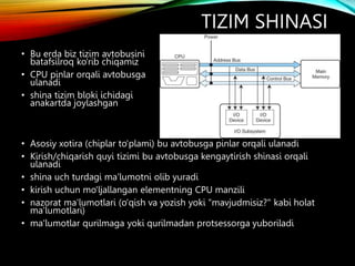 TIZIM SHINASI
• Bu erda biz tizim avtobusini
batafsilroq ko'rib chiqamiz
• CPU pinlar orqali avtobusga
ulanadi
• shina tizim bloki ichidagi
anakartda joylashgan
• Asosiy xotira (chiplar to'plami) bu avtobusga pinlar orqali ulanadi
• Kirish/chiqarish quyi tizimi bu avtobusga kengaytirish shinasi orqali
ulanadi
• shina uch turdagi ma'lumotni olib yuradi
• kirish uchun mo'ljallangan elementning CPU manzili
• nazorat ma'lumotlari (o'qish va yozish yoki "mavjudmisiz?" kabi holat
ma'lumotlari)
• ma'lumotlar qurilmaga yoki qurilmadan protsessorga yuboriladi
 