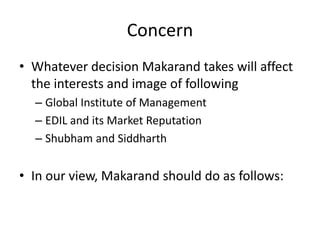 Concern
• Whatever decision Makarand takes will affect
  the interests and image of following
  – Global Institute of Management
  – EDIL and its Market Reputation
  – Shubham and Siddharth


• In our view, Makarand should do as follows:
 