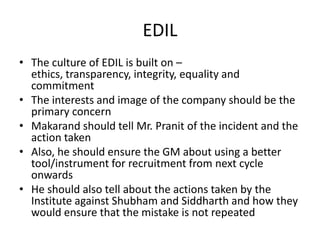 EDIL
• The culture of EDIL is built on –
  ethics, transparency, integrity, equality and
  commitment
• The interests and image of the company should be the
  primary concern
• Makarand should tell Mr. Pranit of the incident and the
  action taken
• Also, he should ensure the GM about using a better
  tool/instrument for recruitment from next cycle
  onwards
• He should also tell about the actions taken by the
  Institute against Shubham and Siddharth and how they
  would ensure that the mistake is not repeated
 