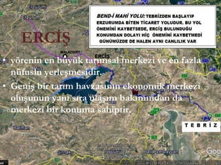 ERCİŞ
• yörenin en büyük tarımsal merkezi ve en fazla
nüfuslu yerleşmesidir.
• Geniş bir tarım havzasının ekonomik merkezi
oluşunun yanı sıra ulaşım bakımından da
merkezi bir konuma sahiptir.
 