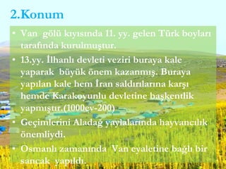 2.Konum
• Van gölü kıyısında 11. yy. gelen Türk boyları
tarafında kurulmuştur.
• 13.yy. İlhanlı devleti veziri buraya kale
yaparak büyük önem kazanmış. Buraya
yapılan kale hem İran saldırılarına karşı
hemde Karakoyunlu devletine başkentlik
yapmıştır.(1000ev-200)
• Geçimlerini Aladağ yaylalarında hayvancılık
önemliydi.
• Osmanlı zamanında Van eyaletine bağlı bir
sancak yapıldı.
 