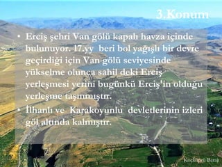 3.Konum
• Erciş şehri Van gölü kapalı havza içinde
bulunuyor. 17.yy beri bol yağışlı bir devre
geçirdiği için Van gölü seviyesinde
yükselme olunca sahil deki Erciş
yerleşmesi yerini bugünkü Erciş'in olduğu
yerleşme taşınmıştır.
• İlhanlı ve Karakoyunlu devletlerinin izleri
göl altında kalmıştır.
Koçköprü Barajı
 